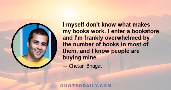 I myself don't know what makes my books work. I enter a bookstore and I'm frankly overwhelmed by the number of books in most of them, and I know people are buying mine.