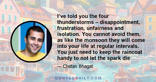 I’ve told you the four thunderstorms – disappointment, frustration, unfairness and isolation. You cannot avoid them, as like the monsoon they will come into your life at regular intervals. You just need to keep the