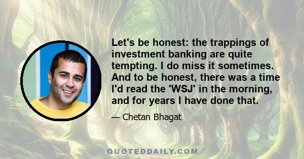 Let's be honest: the trappings of investment banking are quite tempting. I do miss it sometimes. And to be honest, there was a time I'd read the 'WSJ' in the morning, and for years I have done that.