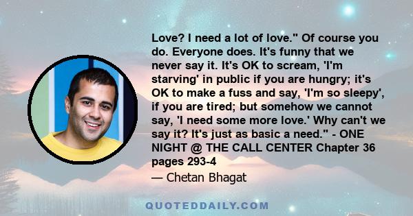 Love? I need a lot of love. Of course you do. Everyone does. It's funny that we never say it. It's OK to scream, 'I'm starving' in public if you are hungry; it's OK to make a fuss and say, 'I'm so sleepy', if you are