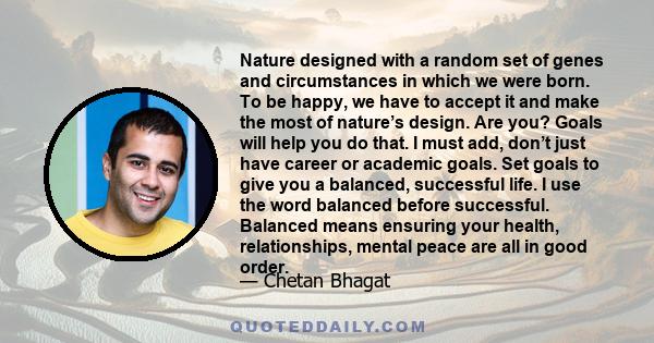 Nature designed with a random set of genes and circumstances in which we were born. To be happy, we have to accept it and make the most of nature’s design. Are you? Goals will help you do that. I must add, don’t just