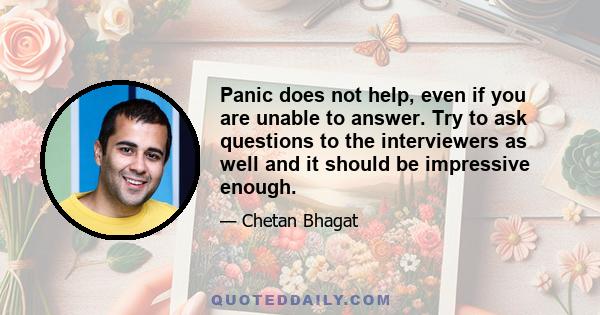 Panic does not help, even if you are unable to answer. Try to ask questions to the interviewers as well and it should be impressive enough.