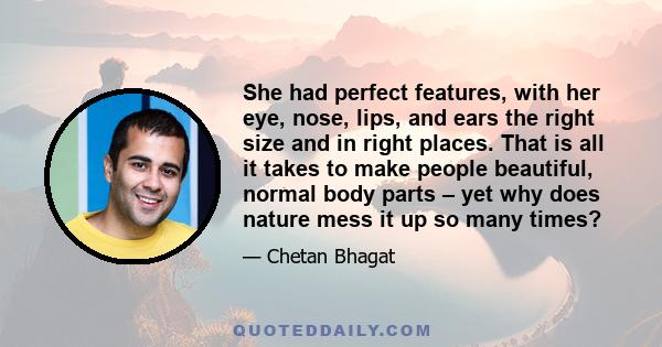 She had perfect features, with her eye, nose, lips, and ears the right size and in right places. That is all it takes to make people beautiful, normal body parts – yet why does nature mess it up so many times?