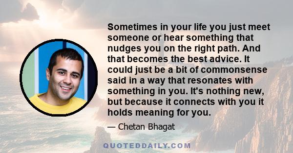 Sometimes in your life you just meet someone or hear something that nudges you on the right path. And that becomes the best advice. It could just be a bit of commonsense said in a way that resonates with something in