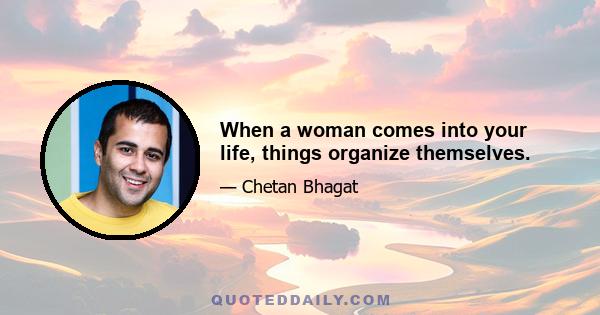 When a woman comes into your life, things organize themselves.