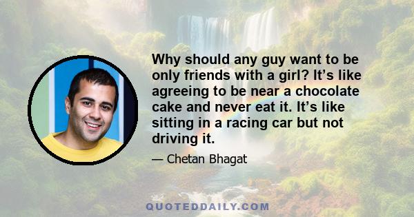 Why should any guy want to be only friends with a girl? It’s like agreeing to be near a chocolate cake and never eat it. It’s like sitting in a racing car but not driving it.