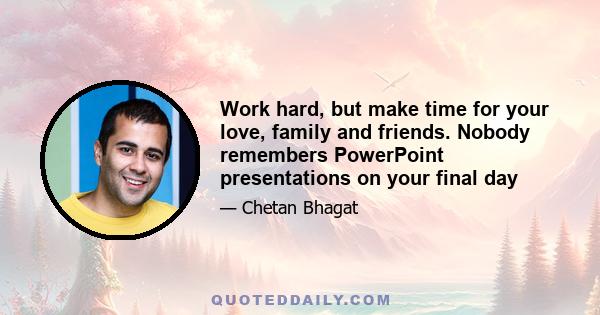 Work hard, but make time for your love, family and friends. Nobody remembers PowerPoint presentations on your final day