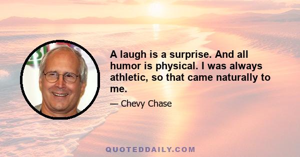 A laugh is a surprise. And all humor is physical. I was always athletic, so that came naturally to me.