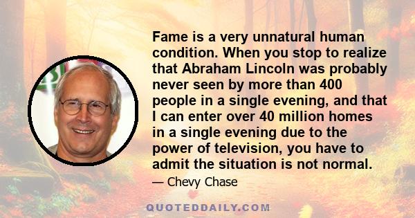 Fame is a very unnatural human condition. When you stop to realize that Abraham Lincoln was probably never seen by more than 400 people in a single evening, and that I can enter over 40 million homes in a single evening 