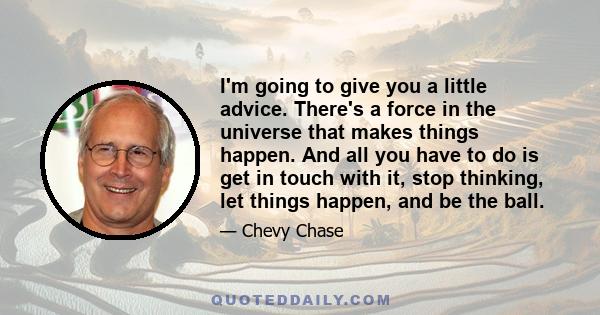 I'm going to give you a little advice. There's a force in the universe that makes things happen. And all you have to do is get in touch with it, stop thinking, let things happen, and be the ball.