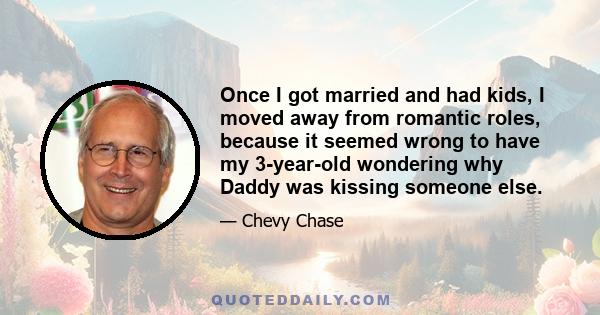 Once I got married and had kids, I moved away from romantic roles, because it seemed wrong to have my 3-year-old wondering why Daddy was kissing someone else.