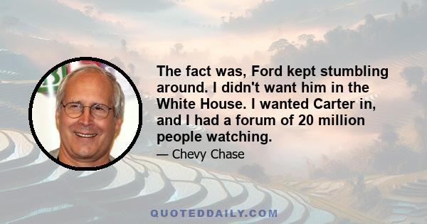 The fact was, Ford kept stumbling around. I didn't want him in the White House. I wanted Carter in, and I had a forum of 20 million people watching.