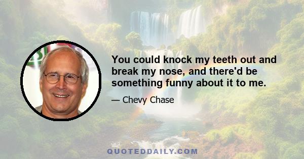 You could knock my teeth out and break my nose, and there'd be something funny about it to me.