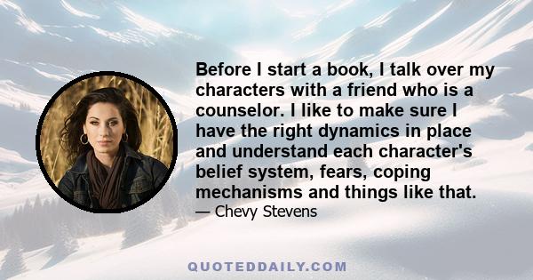 Before I start a book, I talk over my characters with a friend who is a counselor. I like to make sure I have the right dynamics in place and understand each character's belief system, fears, coping mechanisms and