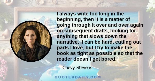 I always write too long in the beginning, then it is a matter of going through it over and over again on subsequent drafts, looking for anything that slows down the narrative. It can be hard, cutting out parts I love,