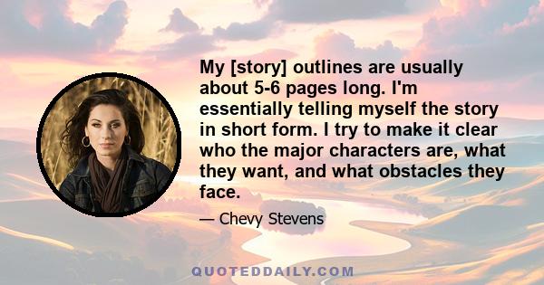 My [story] outlines are usually about 5-6 pages long. I'm essentially telling myself the story in short form. I try to make it clear who the major characters are, what they want, and what obstacles they face.