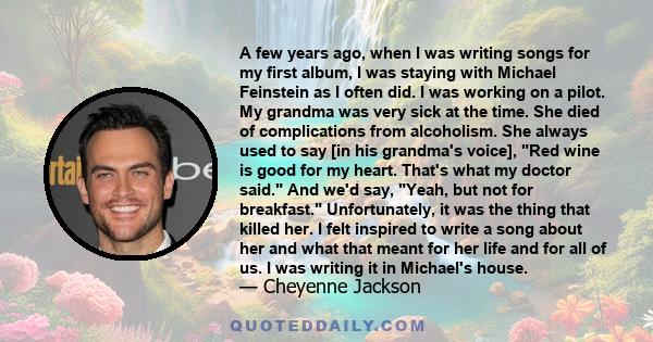 A few years ago, when I was writing songs for my first album, I was staying with Michael Feinstein as I often did. I was working on a pilot. My grandma was very sick at the time. She died of complications from