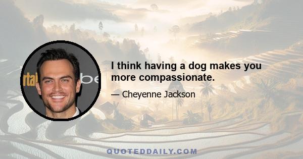 I think having a dog makes you more compassionate.