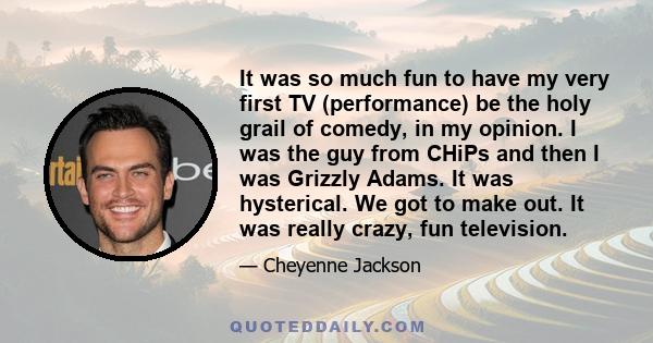 It was so much fun to have my very first TV (performance) be the holy grail of comedy, in my opinion. I was the guy from CHiPs and then I was Grizzly Adams. It was hysterical. We got to make out. It was really crazy,