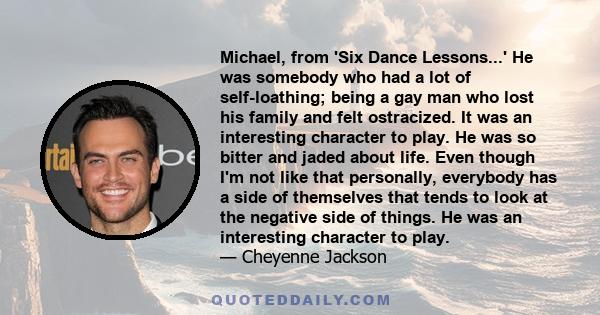 Michael, from 'Six Dance Lessons...' He was somebody who had a lot of self-loathing; being a gay man who lost his family and felt ostracized. It was an interesting character to play. He was so bitter and jaded about