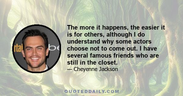 The more it happens, the easier it is for others, although I do understand why some actors choose not to come out. I have several famous friends who are still in the closet.