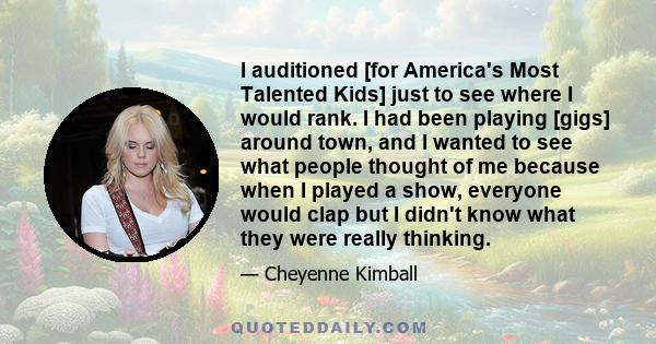 I auditioned [for America's Most Talented Kids] just to see where I would rank. I had been playing [gigs] around town, and I wanted to see what people thought of me because when I played a show, everyone would clap but