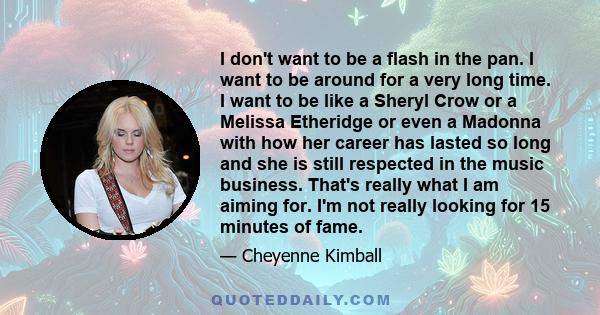 I don't want to be a flash in the pan. I want to be around for a very long time. I want to be like a Sheryl Crow or a Melissa Etheridge or even a Madonna with how her career has lasted so long and she is still respected 