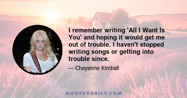 I remember writing 'All I Want Is You' and hoping it would get me out of trouble. I haven't stopped writing songs or getting into trouble since.