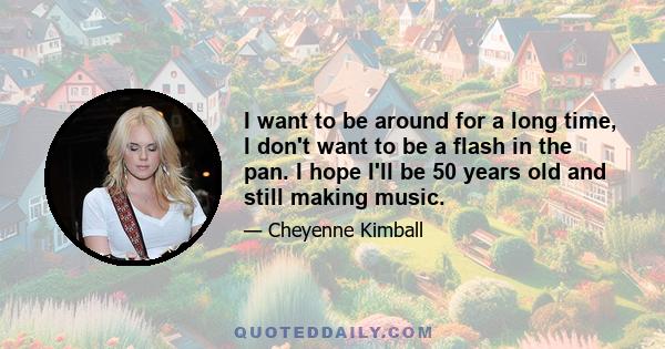 I want to be around for a long time, I don't want to be a flash in the pan. I hope I'll be 50 years old and still making music.