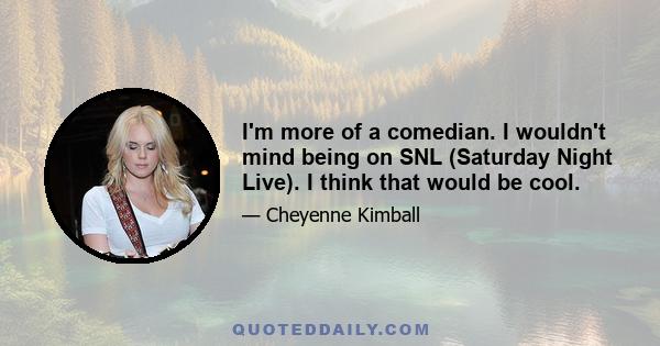 I'm more of a comedian. I wouldn't mind being on SNL (Saturday Night Live). I think that would be cool.