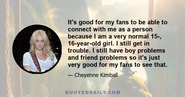 It's good for my fans to be able to connect with me as a person because I am a very normal 15-, 16-year-old girl. I still get in trouble. I still have boy problems and friend problems so it's just very good for my fans