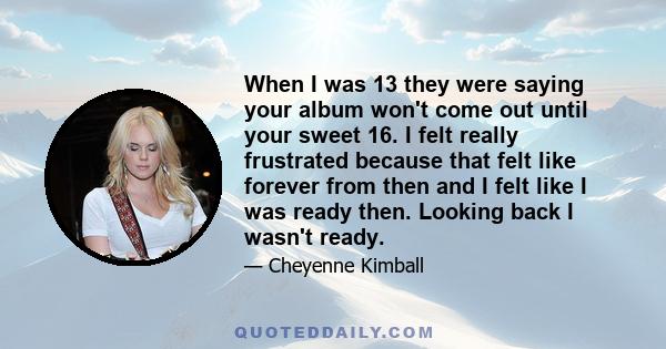 When I was 13 they were saying your album won't come out until your sweet 16. I felt really frustrated because that felt like forever from then and I felt like I was ready then. Looking back I wasn't ready.