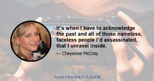 It’s when I have to acknowledge the past and all of those nameless, faceless people I’d assassinated, that I unravel inside.