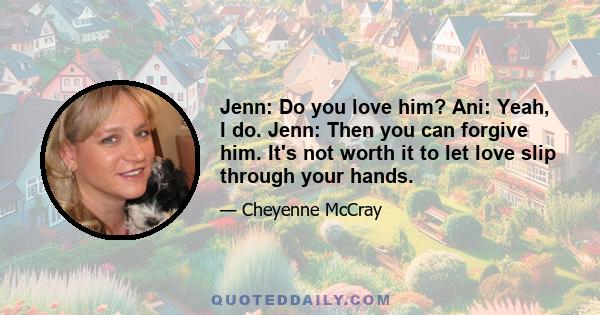 Jenn: Do you love him? Ani: Yeah, I do. Jenn: Then you can forgive him. It's not worth it to let love slip through your hands.