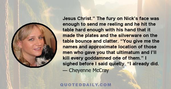 Jesus Christ.” The fury on Nick’s face was enough to send me reeling and he hit the table hard enough with his hand that it made the plates and the silverware on the table bounce and clatter. “You give me the names and