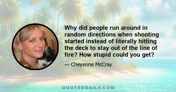 Why did people run around in random directions when shooting started instead of literally hitting the deck to stay out of the line of fire? How stupid could you get?