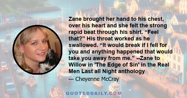 Zane brought her hand to his chest, over his heart and she felt the strong rapid beat through his shirt. “Feel that?” His throat worked as he swallowed. “It would break if I fell for you and anything happened that would 