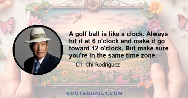 A golf ball is like a clock. Always hit it at 6 o'clock and make it go toward 12 o'clock. But make sure you're in the same time zone.