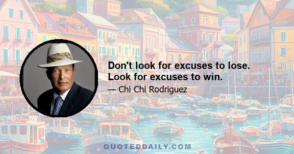 Don't look for excuses to lose. Look for excuses to win.