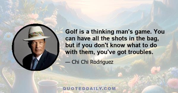 Golf is a thinking man's game. You can have all the shots in the bag, but if you don't know what to do with them, you've got troubles.