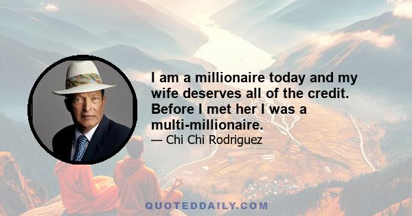 I am a millionaire today and my wife deserves all of the credit. Before I met her I was a multi-millionaire.