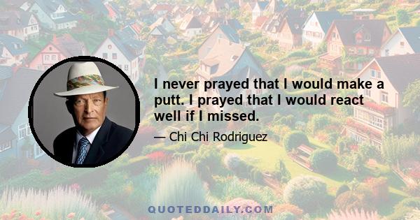 I never prayed that I would make a putt. I prayed that I would react well if I missed.