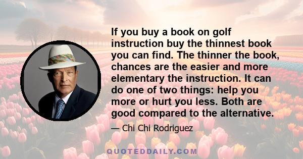 If you buy a book on golf instruction buy the thinnest book you can find. The thinner the book, chances are the easier and more elementary the instruction. It can do one of two things: help you more or hurt you less.