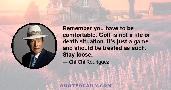 Remember you have to be comfortable. Golf is not a life or death situation. It's just a game and should be treated as such. Stay loose.