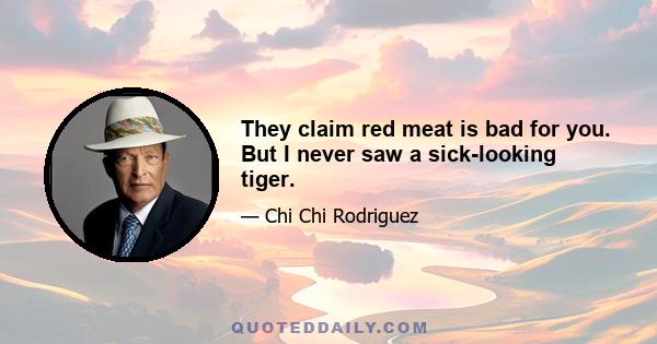 They claim red meat is bad for you. But I never saw a sick-looking tiger.