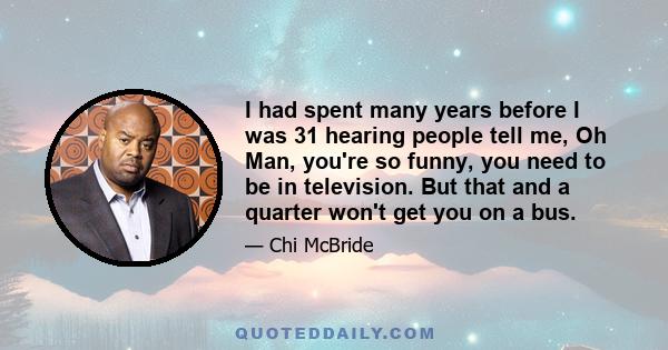 I had spent many years before I was 31 hearing people tell me, Oh Man, you're so funny, you need to be in television. But that and a quarter won't get you on a bus.