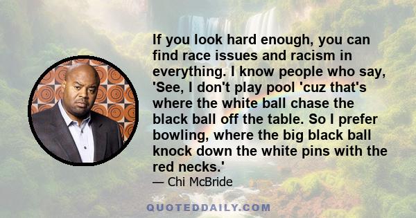 If you look hard enough, you can find race issues and racism in everything. I know people who say, 'See, I don't play pool 'cuz that's where the white ball chase the black ball off the table. So I prefer bowling, where