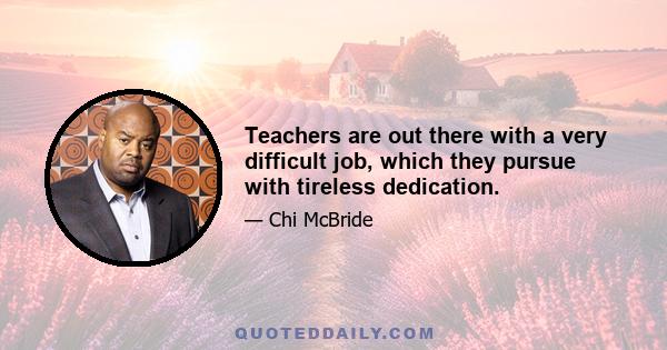 Teachers are out there with a very difficult job, which they pursue with tireless dedication.