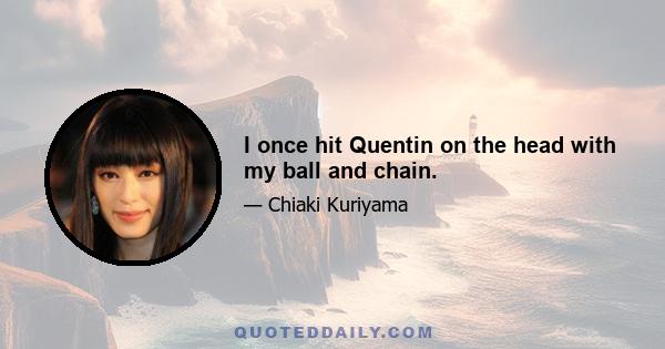 I once hit Quentin on the head with my ball and chain.