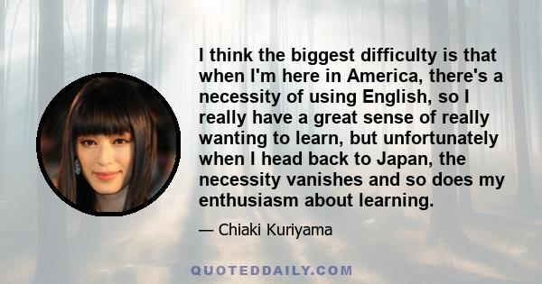 I think the biggest difficulty is that when I'm here in America, there's a necessity of using English, so I really have a great sense of really wanting to learn, but unfortunately when I head back to Japan, the